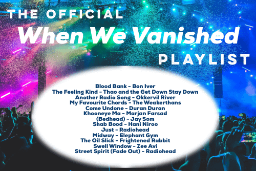 When We Vanished Playlist. Blood Bank by Bon Iver. The Feeling Kind by Thao and the Get Down Stay Down. Another Radio Song by Okkervil River. My Favourite Chords by The Weakerthans. Come Undone by Duran Duran. Khuneye Ma by Marjan Farsad. Bedhead by Jay Som. Shab Bood by Hani Niroo. Just by Radiohead. Midway by Elephant Gym. The Oil Slick by Frightened Rabbit. Swell Window by Zee Avi. Street Spirit (Fade Out) by Radiohead.